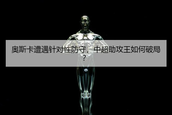 奥斯卡遭遇针对性防守，中超助攻王如何破局？