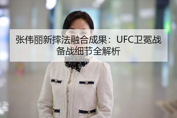 张伟丽新摔法融合成果：UFC卫冕战备战细节全解析