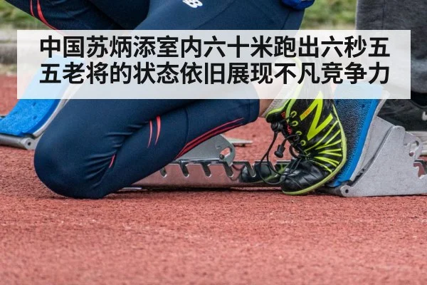 中国苏炳添室内六十米跑出六秒五五老将的状态依旧展现不凡竞争力